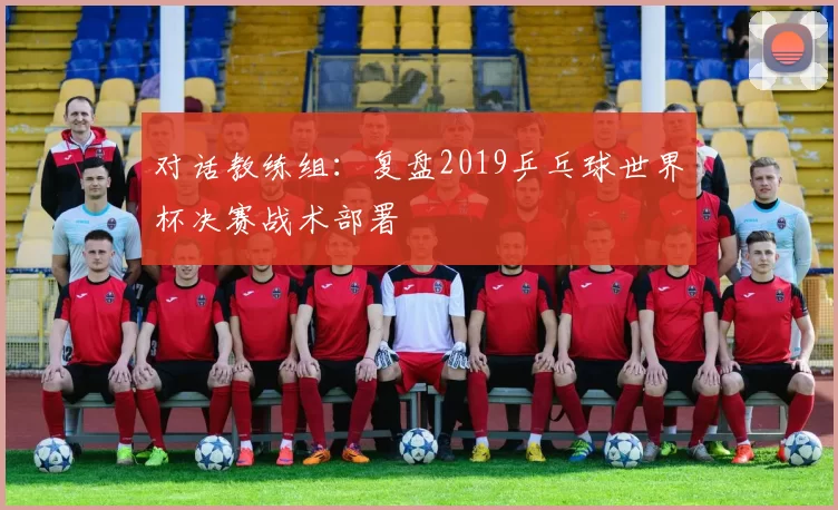 对话教练组:复盘2019乒乓球世界杯决赛战术部署