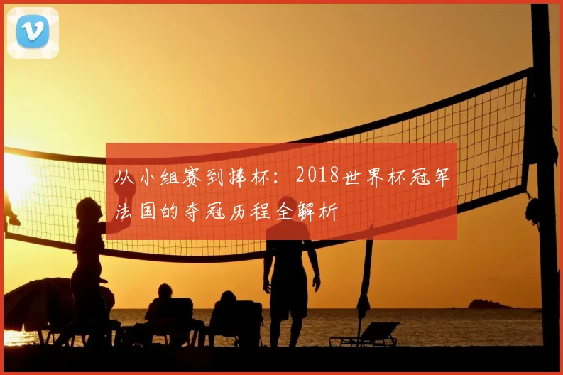 从小组赛到捧杯：2018世界杯冠军法国的夺冠历程全解析