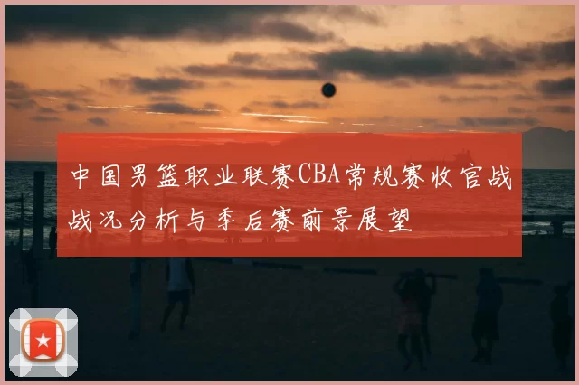 中国男篮职业联赛CBA常规赛收官战战况分析与季后赛前景展望