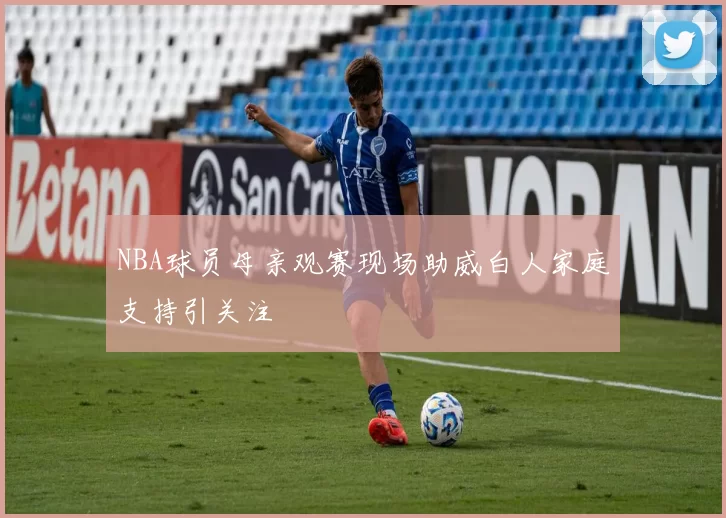 NBA球员母亲观赛现场助威白人家庭支持引关注