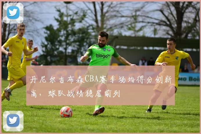 丹尼尔吉布森CBA赛季场均得分创新高，球队战绩稳居前列