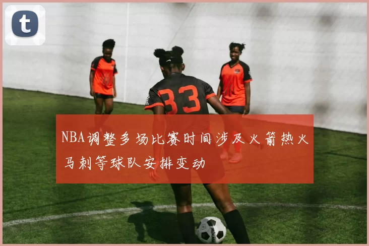 NBA调整多场比赛时间涉及火箭热火马刺等球队安排变动