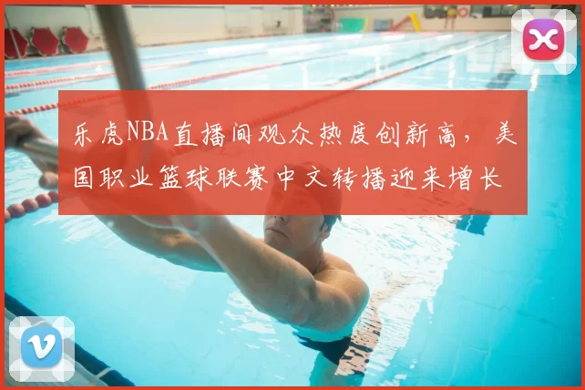 乐虎NBA直播间观众热度创新高，美国职业篮球联赛中文转播迎来增长机遇
