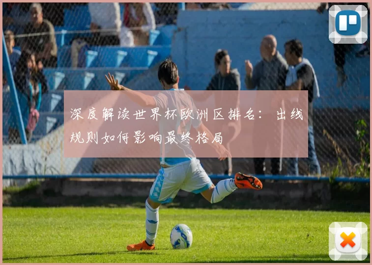 深度解读世界杯欧洲区排名:出线规则如何影响最终格局