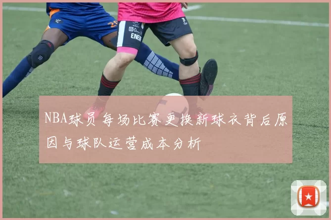 NBA球员每场比赛更换新球衣背后原因与球队运营成本分析