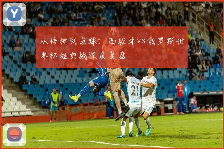 从传控到点球:西班牙vs俄罗斯世界杯经典战深度复盘