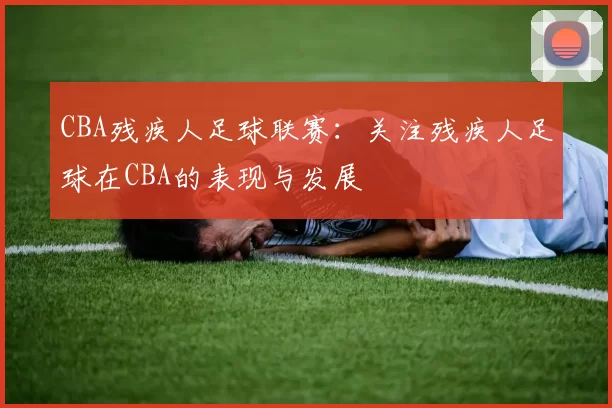 CBA残疾人足球联赛：关注残疾人足球在CBA的表现与发展