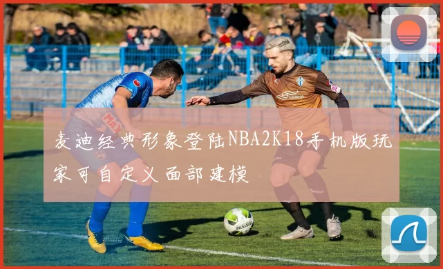 麦迪经典形象登陆NBA2K18手机版玩家可自定义面部建模