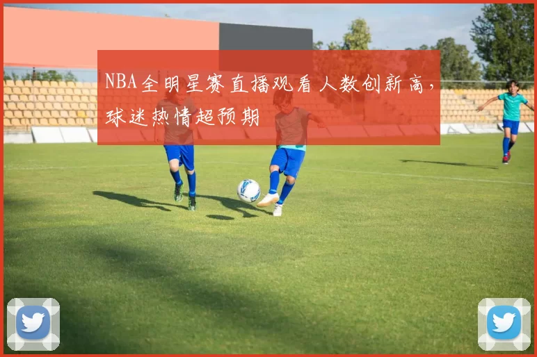 NBA全明星赛直播观看人数创新高，球迷热情超预期