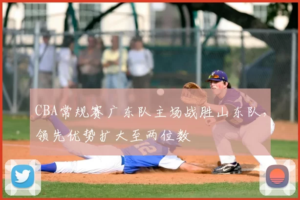 CBA常规赛广东队主场战胜山东队，领先优势扩大至两位数