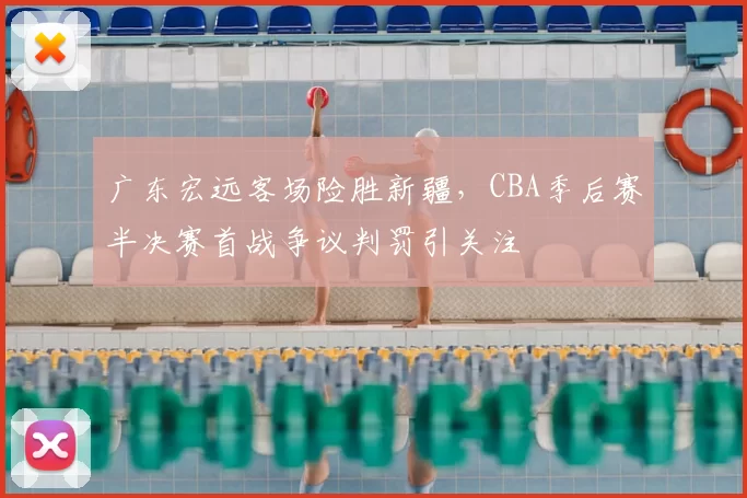 广东宏远客场险胜新疆，CBA季后赛半决赛首战争议判罚引关注
