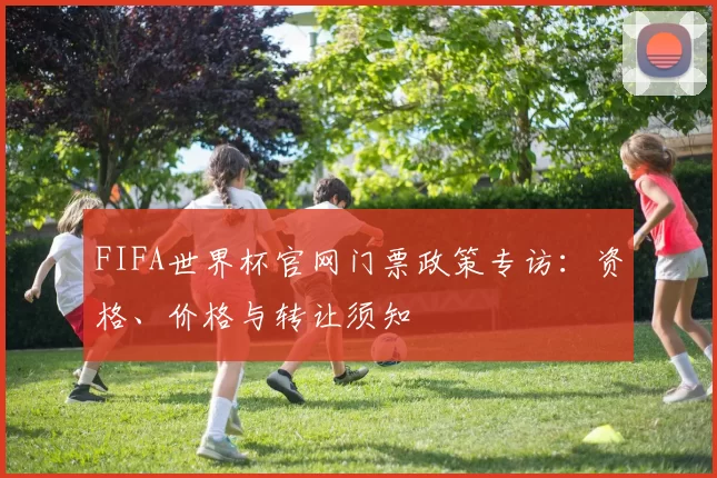 FIFA世界杯官网门票政策专访:资格、价格与转让须知