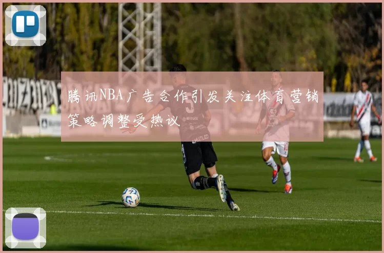 腾讯NBA广告合作引发关注体育营销策略调整受热议