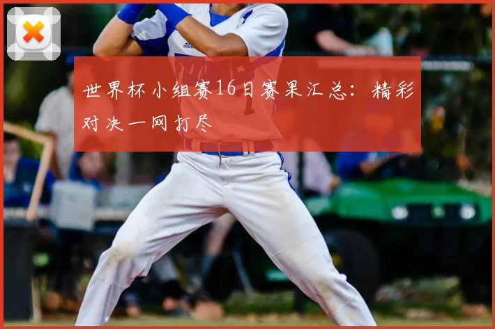 世界杯小组赛16日赛果汇总:精彩对决一网打尽