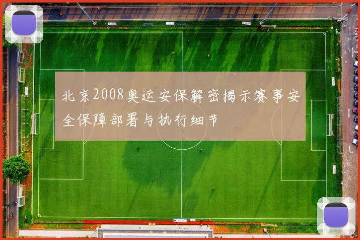 北京2008奥运安保解密揭示赛事安全保障部署与执行细节
