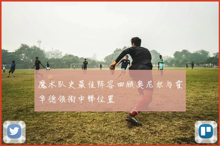 魔术队史最佳阵容回顾奥尼尔与霍华德领衔中锋位置
