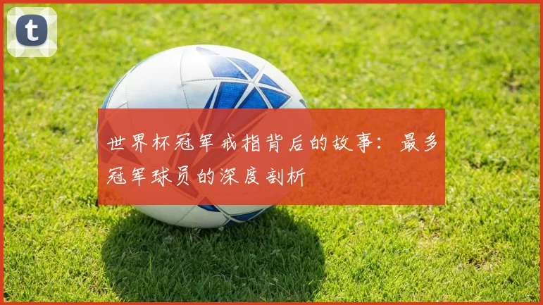 世界杯冠军戒指背后的故事:最多冠军球员的深度剖析