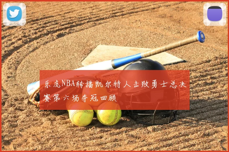 乐虎NBA转播凯尔特人击败勇士总决赛第六场夺冠回顾