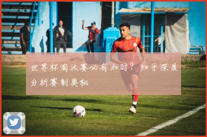 世界杯淘汰赛必有加时？知乎深度分析赛制奥秘