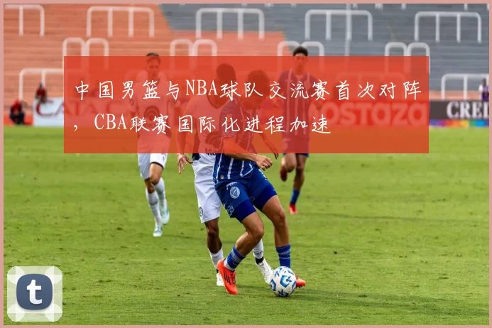 中国男篮与NBA球队交流赛首次对阵，CBA联赛国际化进程加速