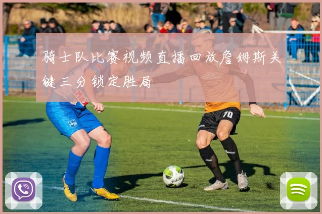 骑士队比赛视频直播回放詹姆斯关键三分锁定胜局
