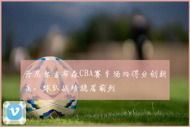 丹尼尔吉布森CBA赛季场均得分创新高，球队战绩稳居前列