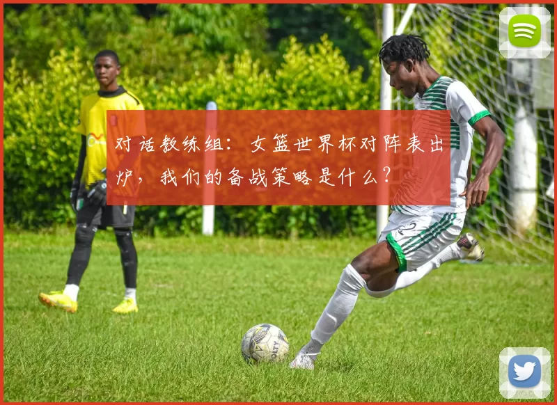 对话教练组:女篮世界杯对阵表出炉,我们的备战策略是什么?