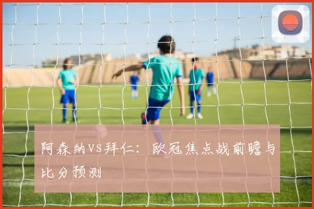 阿森纳vs拜仁:欧冠焦点战前瞻与比分预测