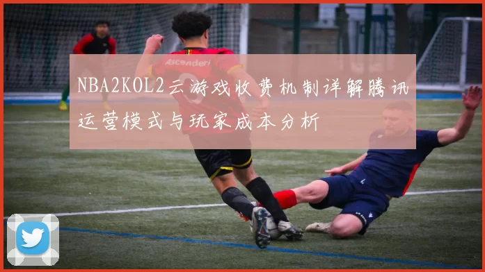 NBA2KOL2云游戏收费机制详解腾讯运营模式与玩家成本分析
