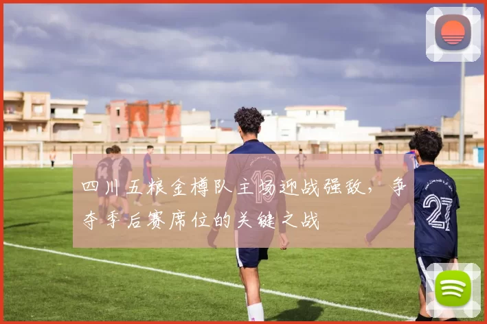 四川五粮金樽队主场迎战强敌，争夺季后赛席位的关键之战