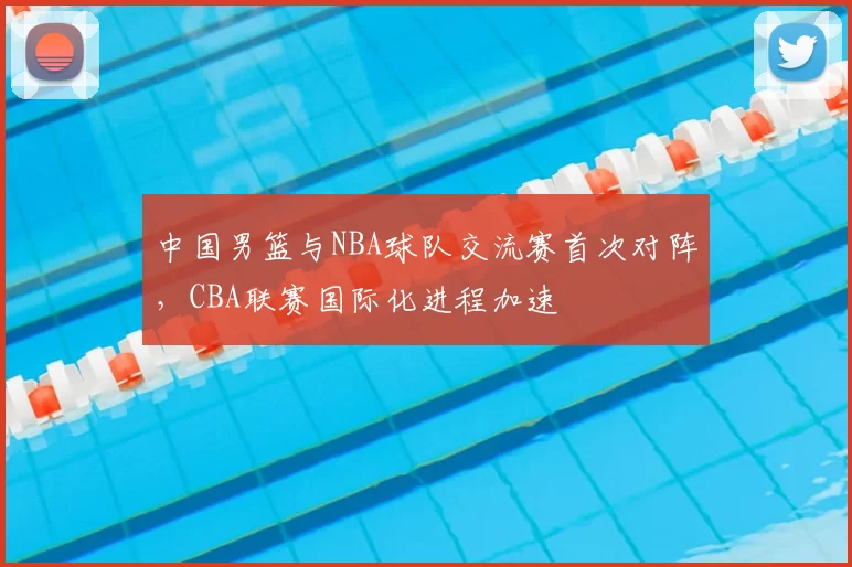 中国男篮与NBA球队交流赛首次对阵，CBA联赛国际化进程加速