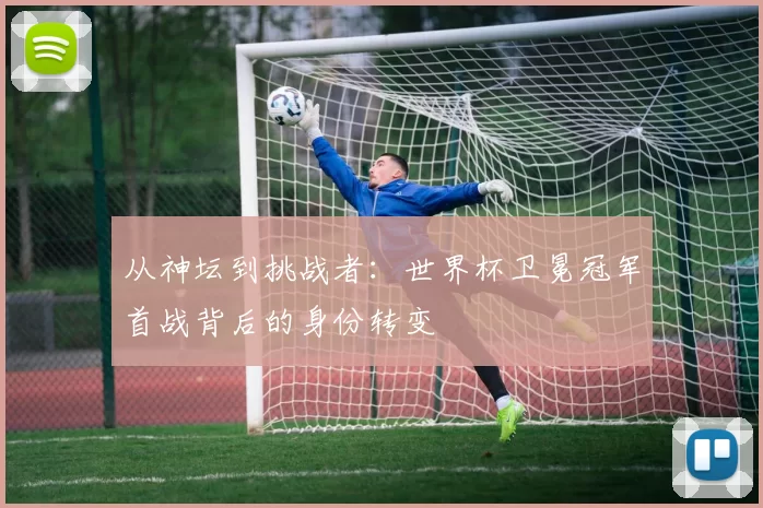 从神坛到挑战者:世界杯卫冕冠军首战背后的身份转变