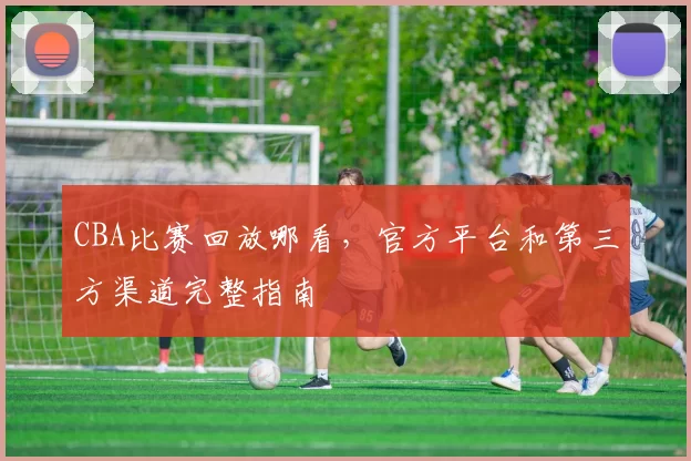CBA比赛回放哪看，官方平台和第三方渠道完整指南