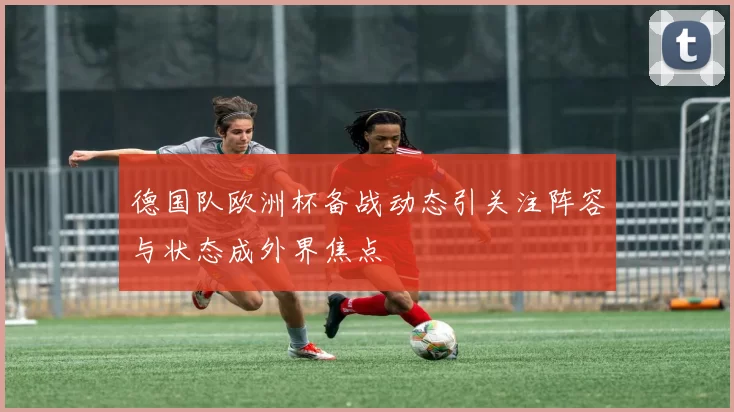 德国队欧洲杯备战动态引关注阵容与状态成外界焦点