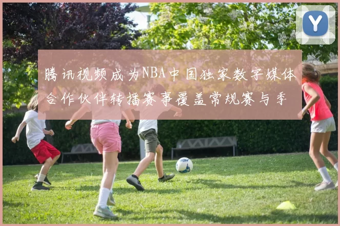 腾讯视频成为NBA中国独家数字媒体合作伙伴转播赛事覆盖常规赛与季后赛