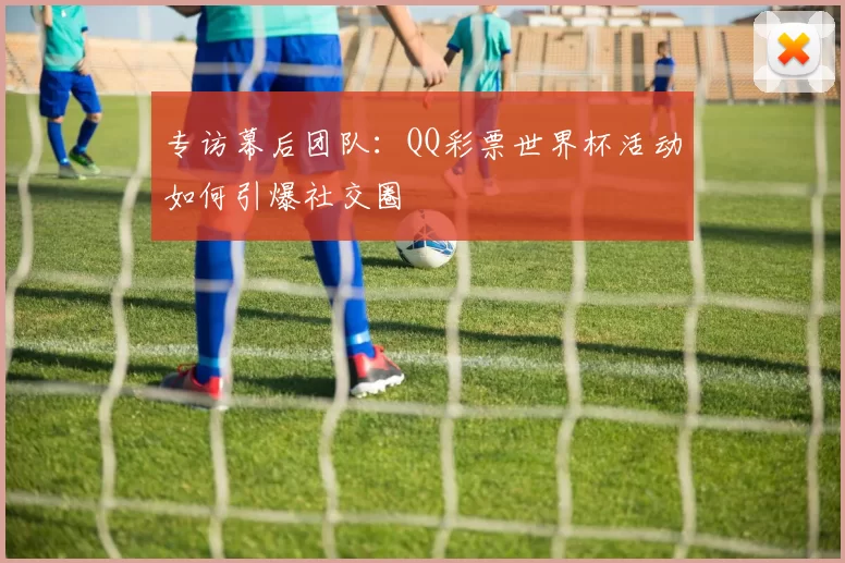 专访幕后团队:QQ彩票世界杯活动如何引爆社交圈