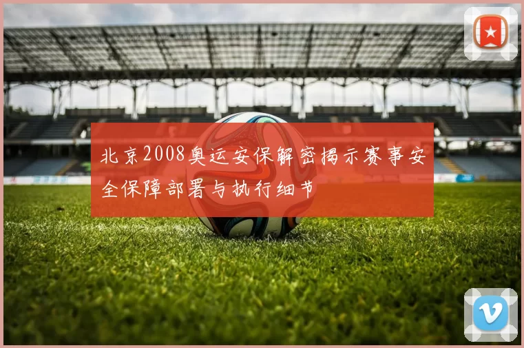 北京2008奥运安保解密揭示赛事安全保障部署与执行细节