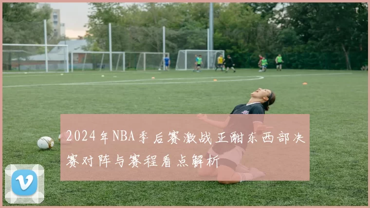 2024年NBA季后赛激战正酣东西部决赛对阵与赛程看点解析