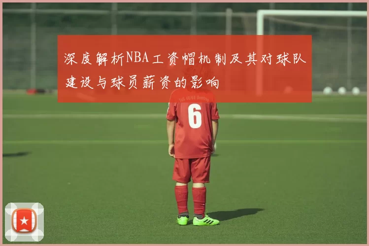深度解析NBA工资帽机制及其对球队建设与球员薪资的影响